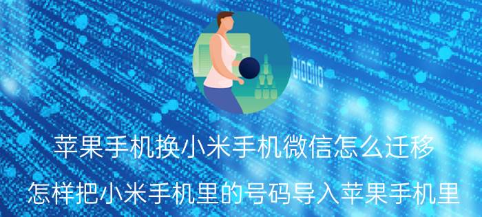 苹果手机换小米手机微信怎么迁移 怎样把小米手机里的号码导入苹果手机里？